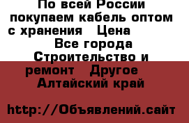 По всей России покупаем кабель оптом с хранения › Цена ­ 1 000 - Все города Строительство и ремонт » Другое   . Алтайский край